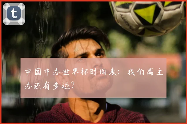 中国申办世界杯时间表：我们离主办还有多远？