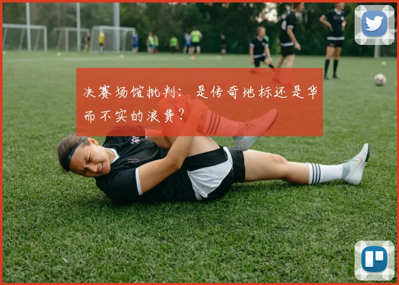 决赛场馆批判：是传奇地标还是华而不实的浪费？