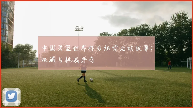 中国男篮世界杯分组背后的故事：机遇与挑战并存