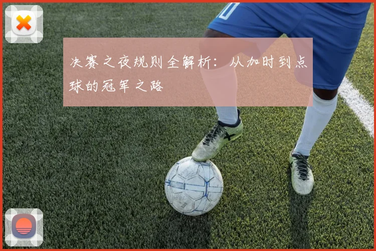 决赛之夜规则全解析：从加时到点球的冠军之路