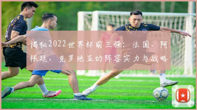 揭秘2022世界杯前三强：法国、阿根廷、克罗地亚的阵容实力与战略对比