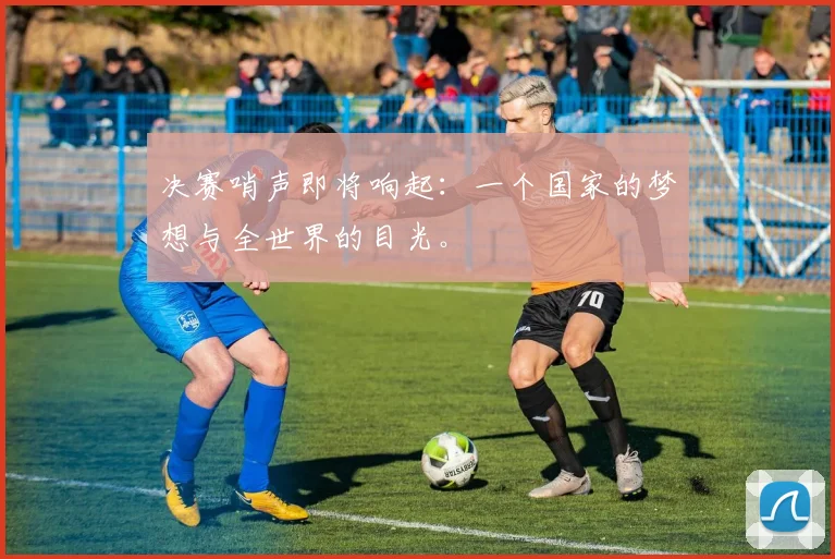 决赛哨声即将响起：一个国家的梦想与全世界的目光。