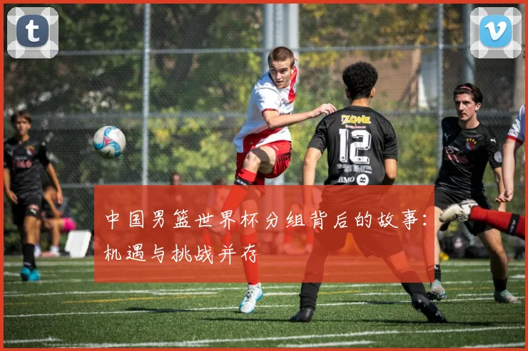 中国男篮世界杯分组背后的故事：机遇与挑战并存