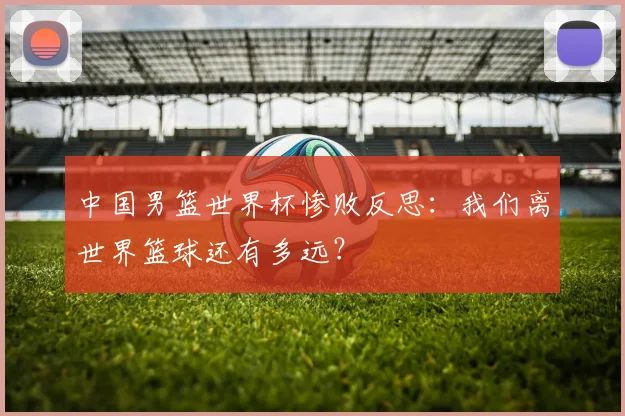 中国男篮世界杯惨败反思：我们离世界篮球还有多远？